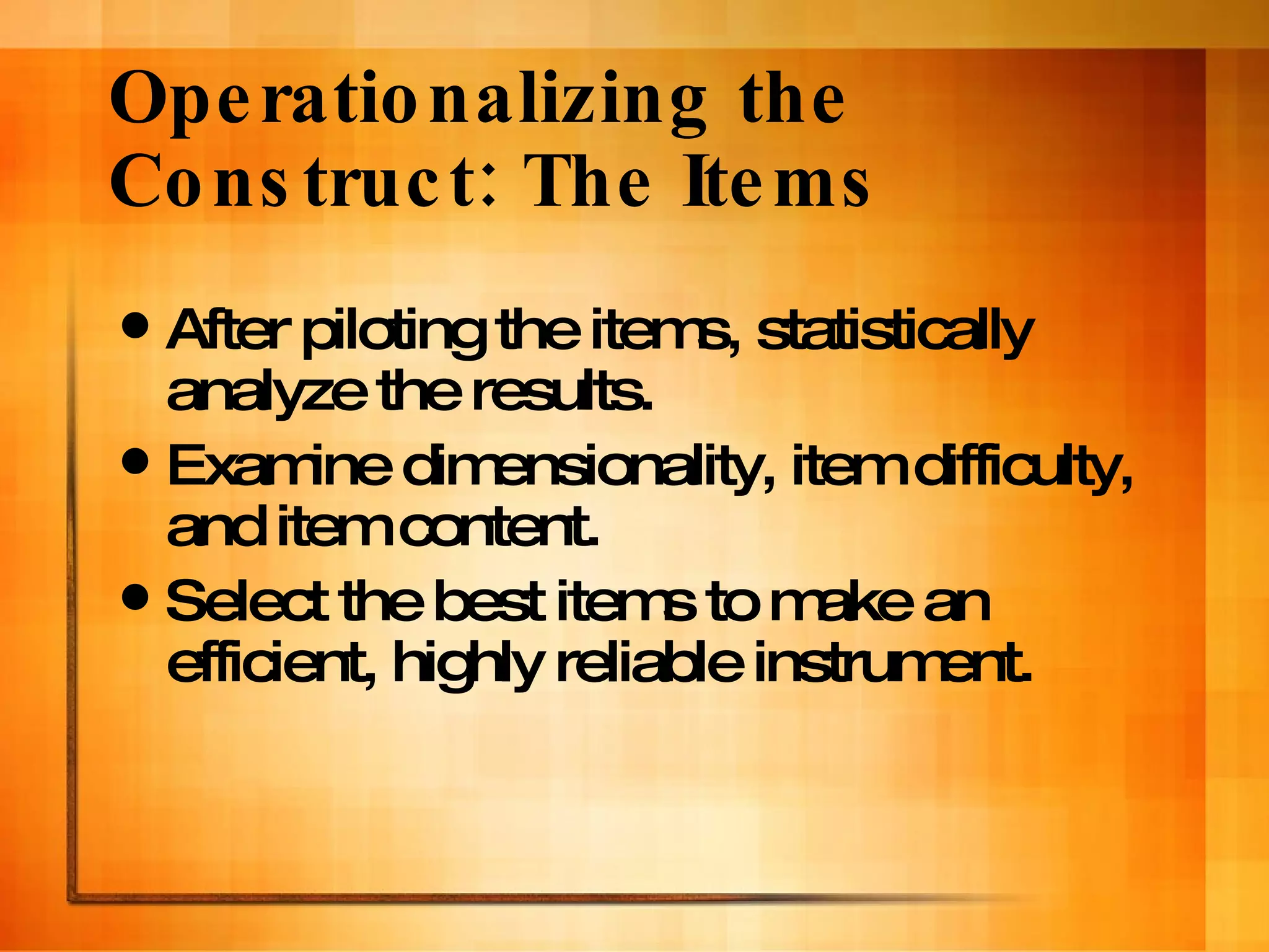 Operationalizing the Construct: The Items After piloting the items, statistically analyze the results. Examine dimensionality, item difficulty, and item content. Select the best items to make an efficient, highly reliable instrument.  