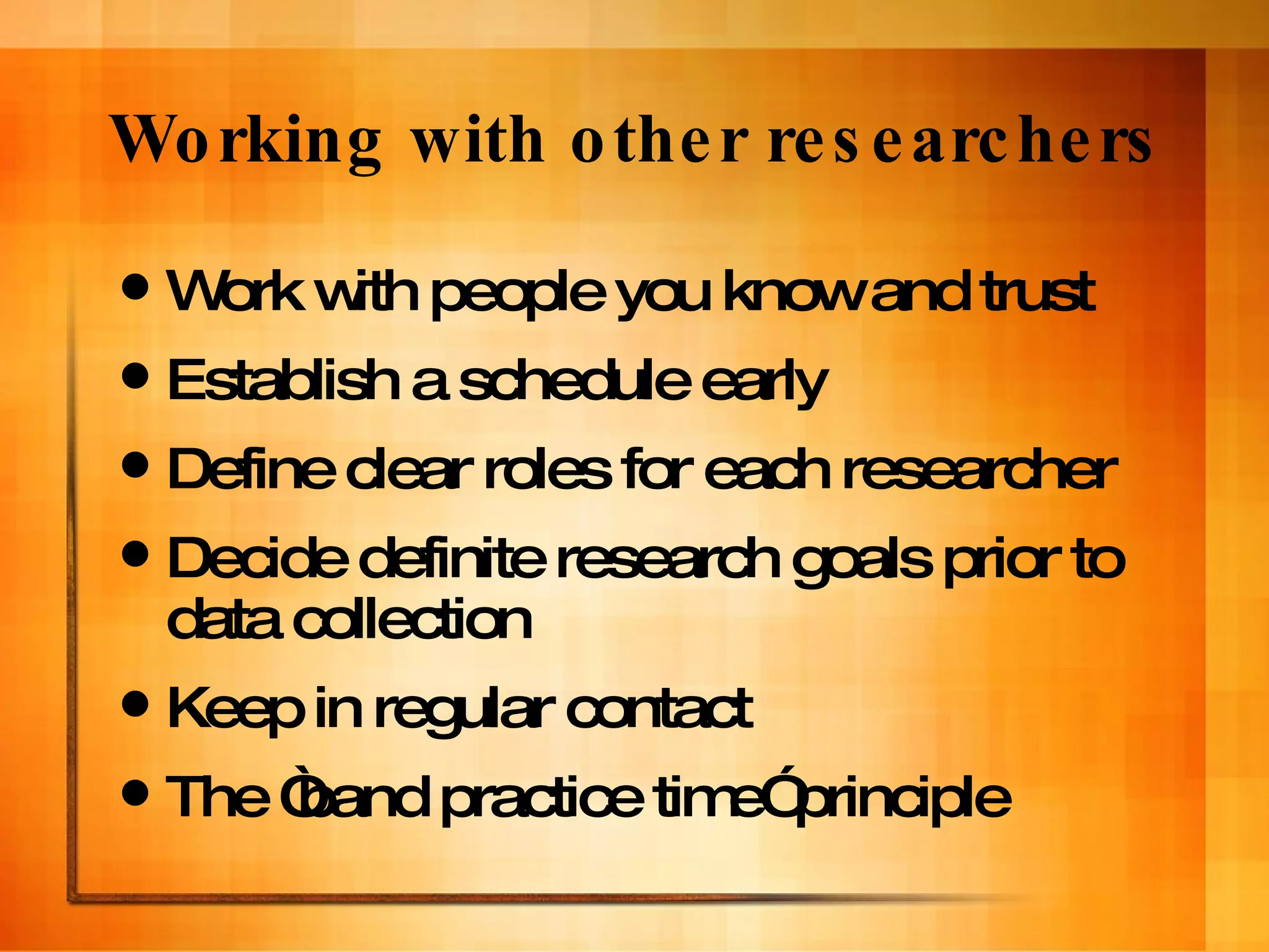 Working with other researchers Work with people you know and trust Establish a schedule early  Define clear roles for each researcher Decide definite research goals prior to data collection  Keep in regular contact The “band practice time” principle 