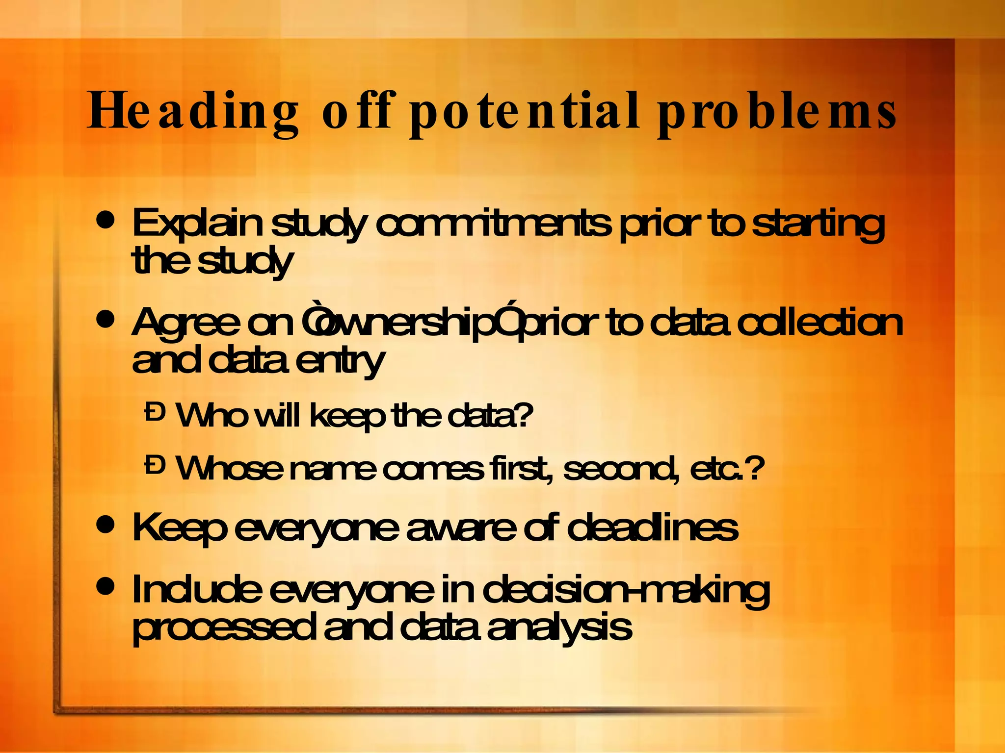 Heading off potential problems Explain study commitments prior to starting the study Agree on “ownership” prior to data collection and data entry Who will keep the data? Whose name comes first, second, etc.? Keep everyone aware of deadlines Include everyone in decision-making processed and data analysis 