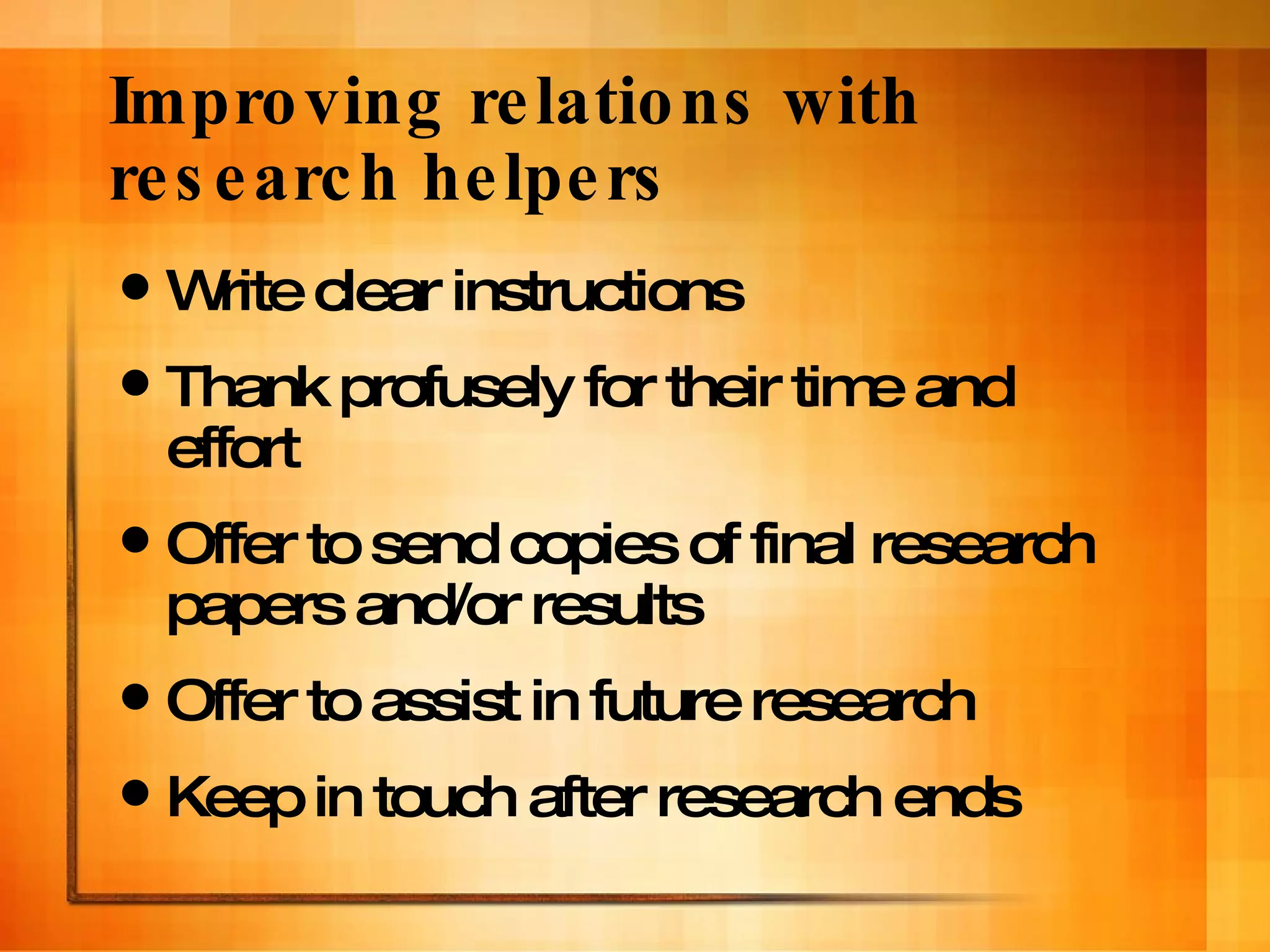 Improving relations with research helpers Write clear instructions Thank profusely for their time and effort Offer to send copies of final research papers and/or results Offer to assist in future research Keep in touch after research ends 
