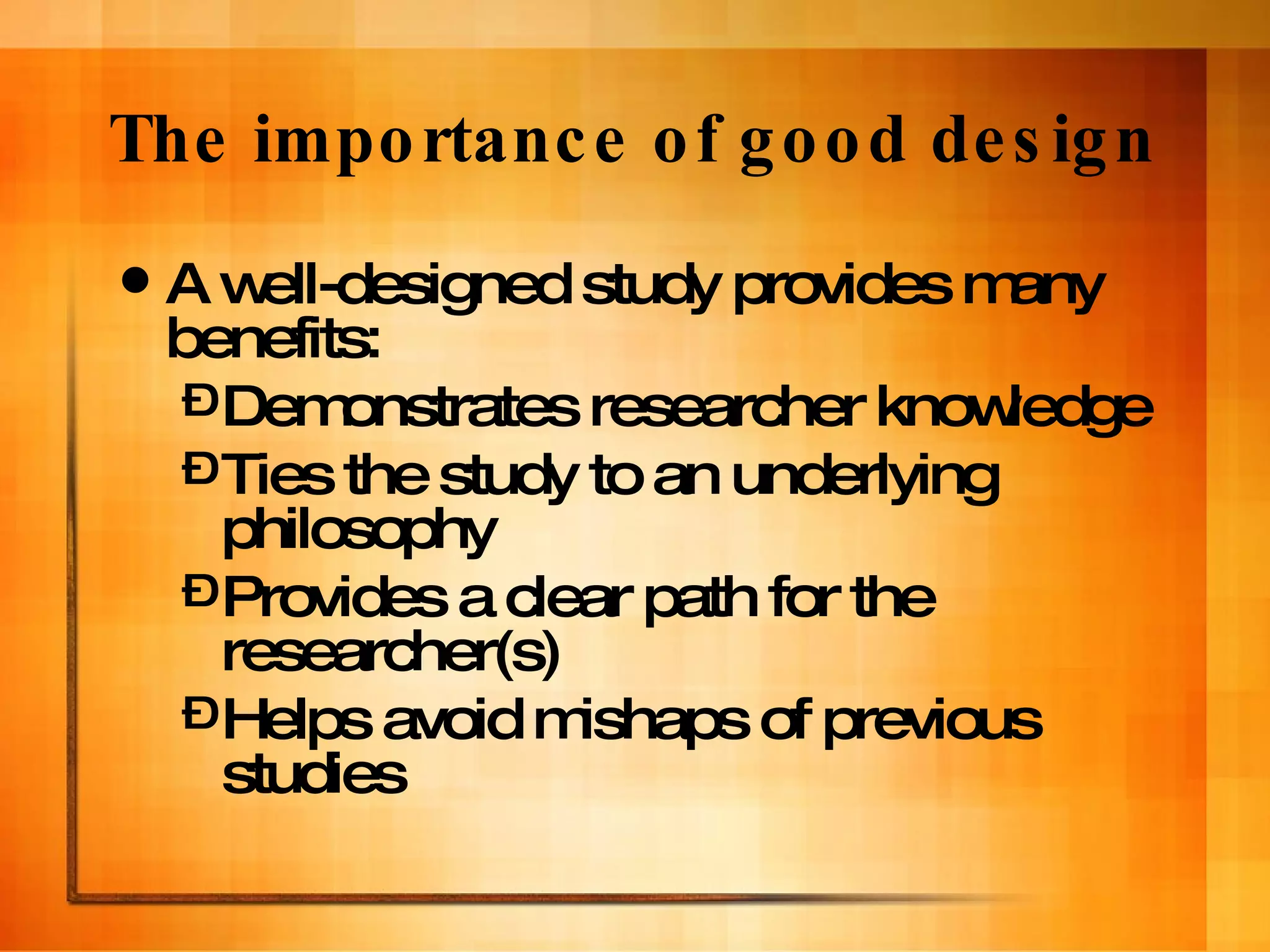 The importance of good design A well-designed study provides many benefits: Demonstrates researcher knowledge Ties the study to an underlying philosophy Provides a clear path for the researcher(s) Helps avoid mishaps of previous studies 