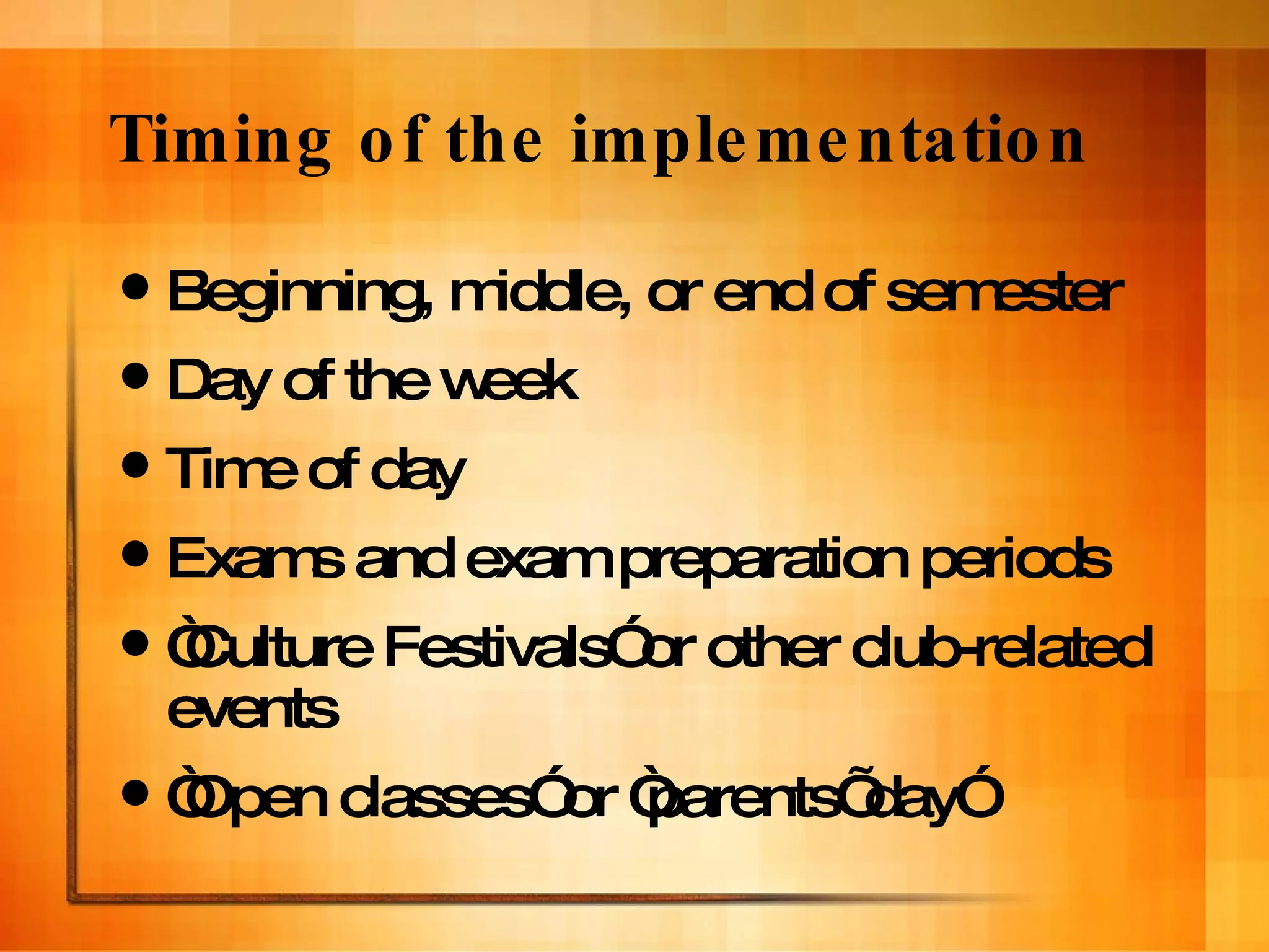 Timing of the implementation Beginning, middle, or end of semester Day of the week Time of day Exams and exam preparation periods “ Culture Festivals” or other club-related events “ Open classes” or “parents’ day” 