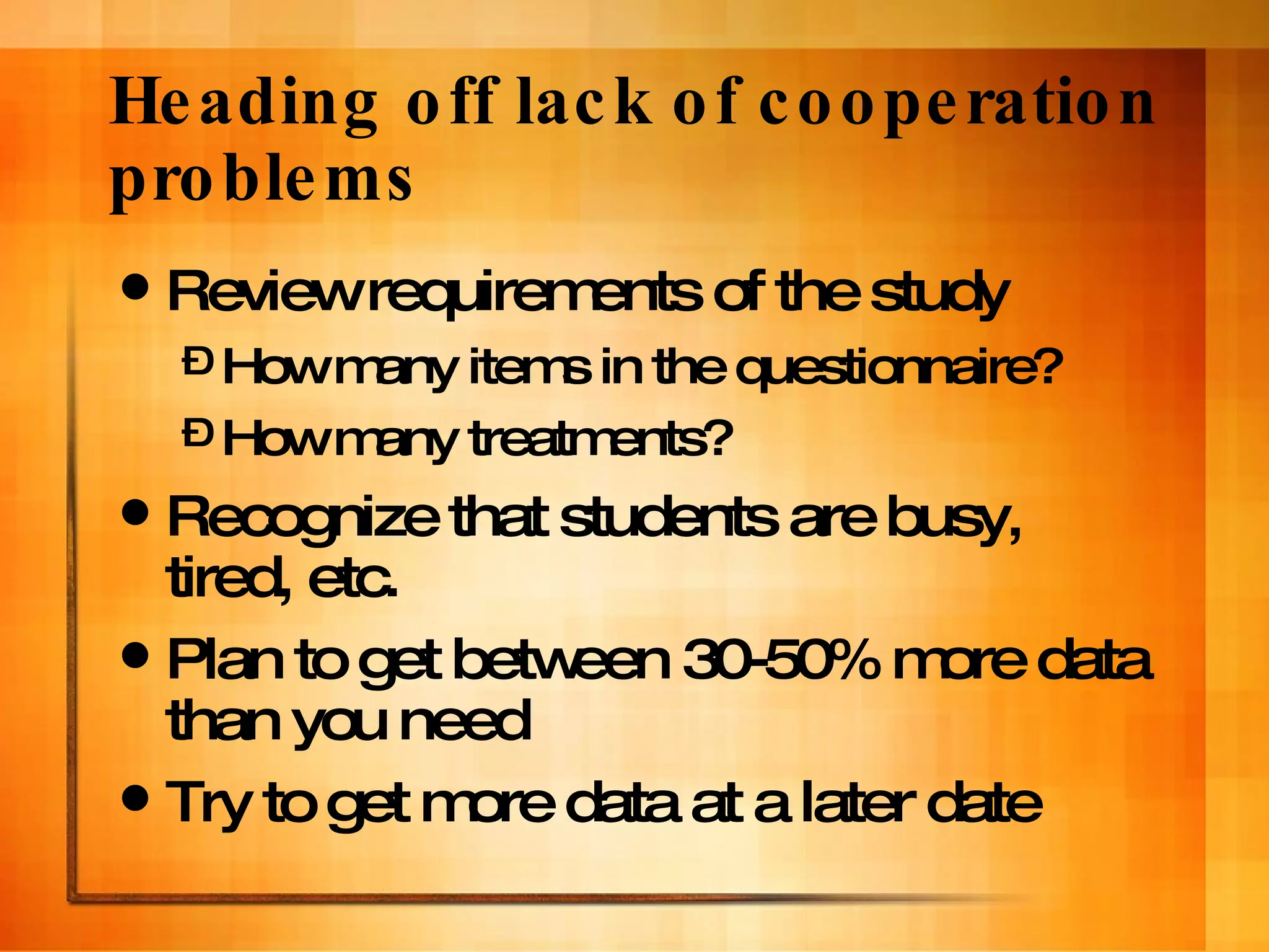 Heading off lack of cooperation problems Review requirements of the study  How many items in the questionnaire?  How many treatments? Recognize that students are busy, tired, etc. Plan to get between 30-50% more data than you need Try to get more data at a later date 