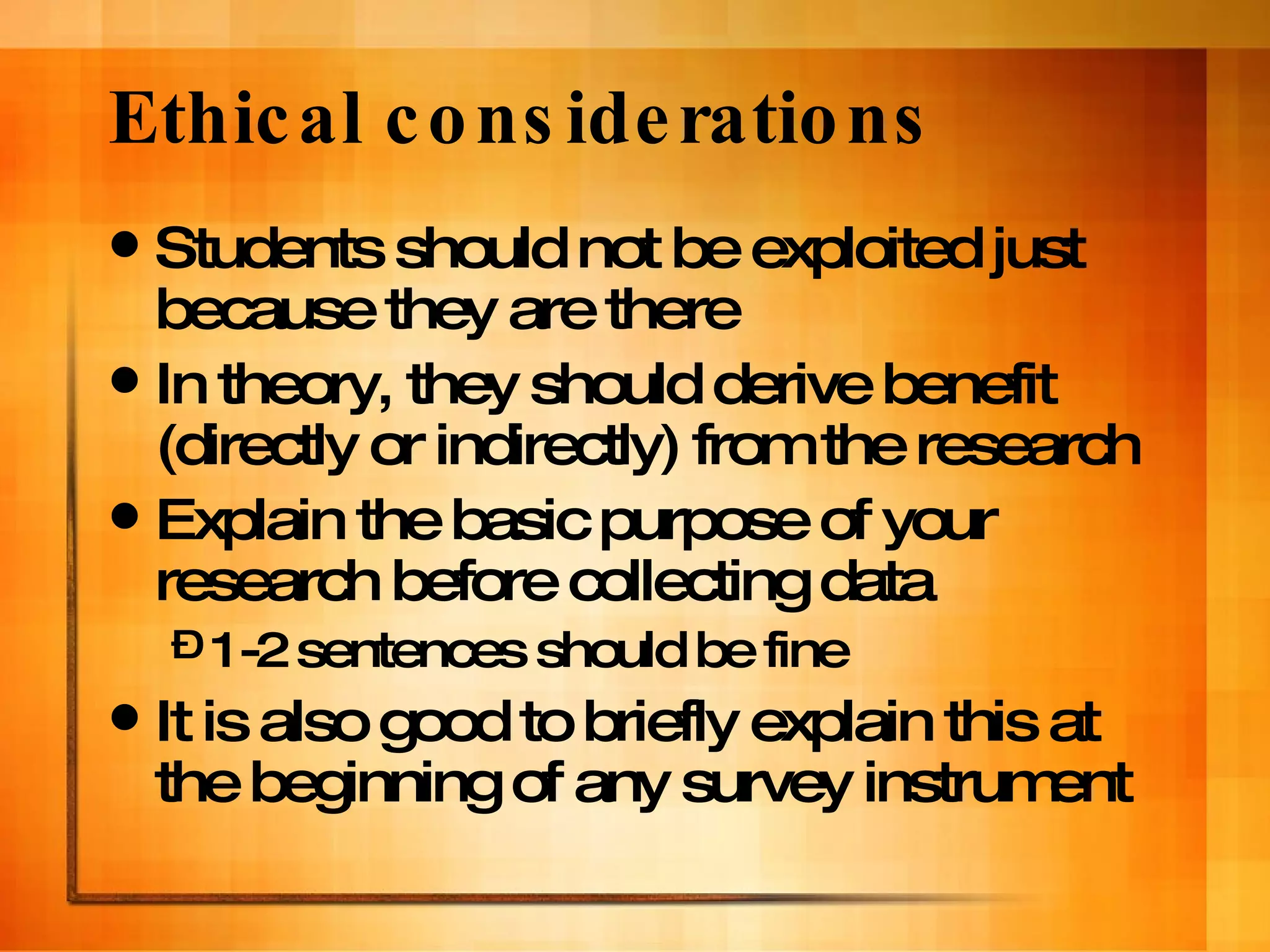 Ethical considerations Students should not be exploited just because they are there In theory, they should derive benefit (directly or indirectly) from the research Explain the basic purpose of your research before collecting data 1-2 sentences should be fine It is also good to briefly explain this at the beginning of any survey instrument 