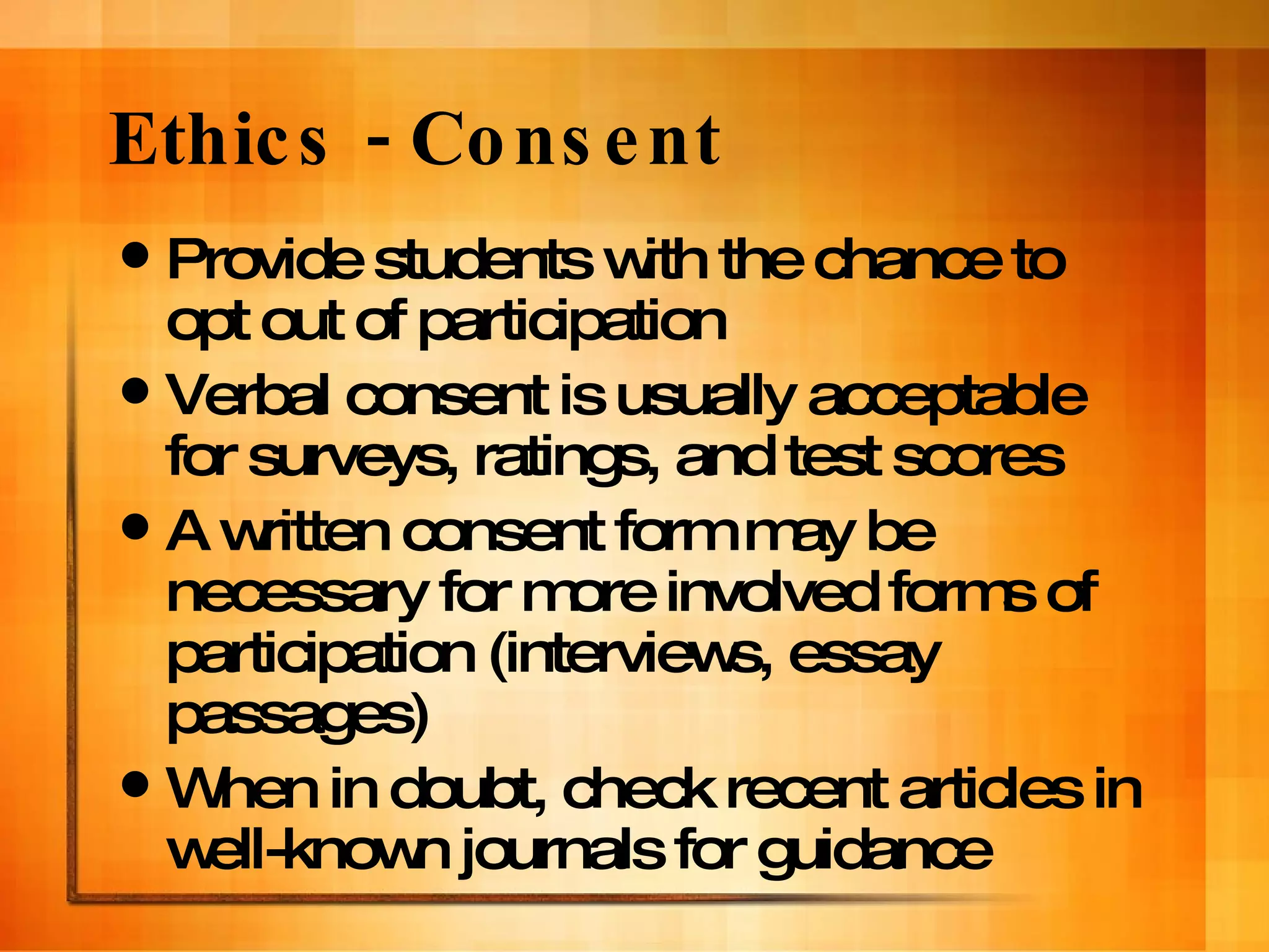 Ethics - Consent Provide students with the chance to opt out of participation Verbal consent is usually acceptable for surveys, ratings, and test scores A written consent form may be necessary for more involved forms of participation (interviews, essay passages) When in doubt, check recent articles in well-known journals for guidance 