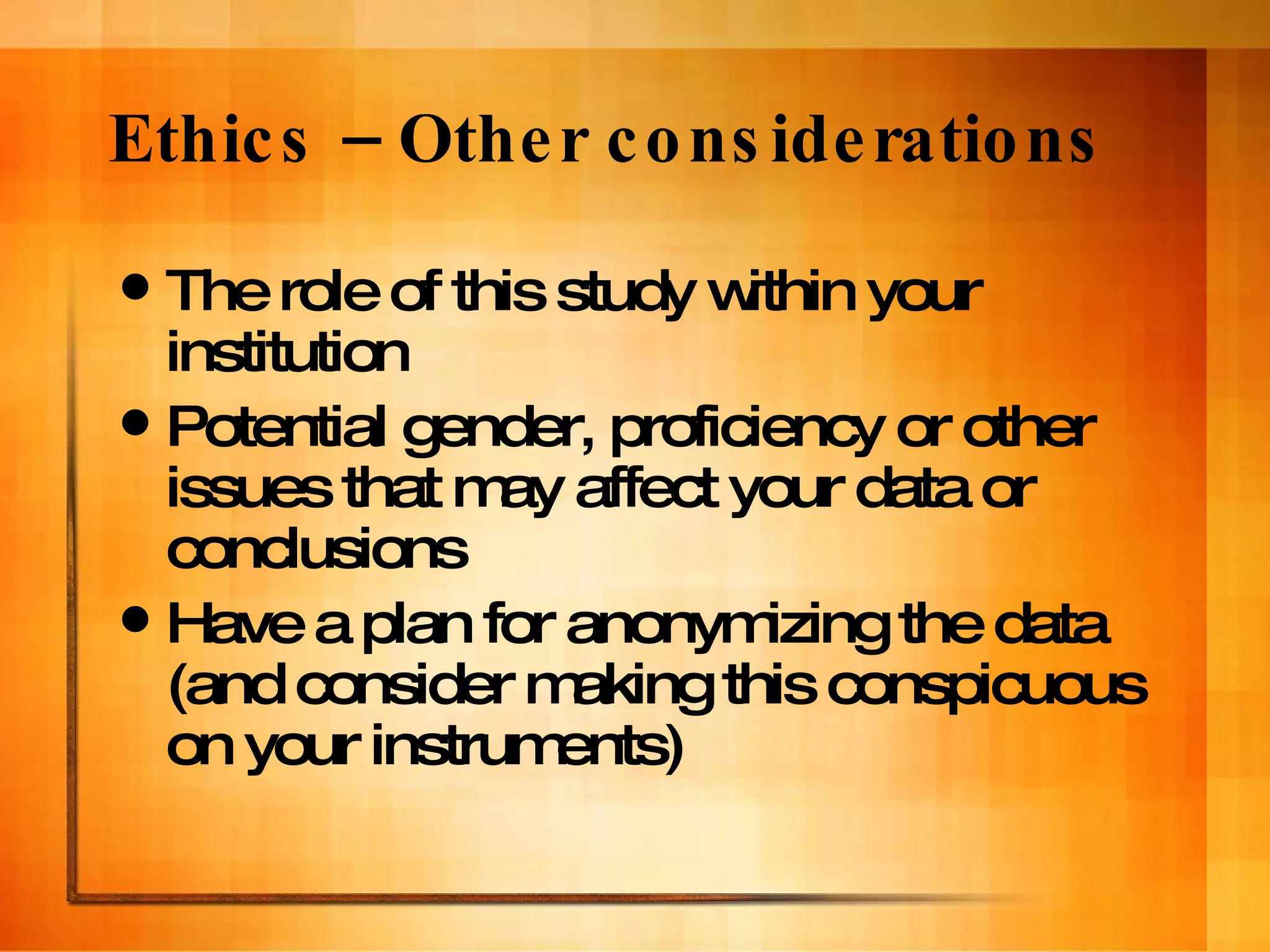 Ethics – Other considerations The role of this study within your institution Potential gender, proficiency or other issues that may affect your data or conclusions  Have a plan for anonymizing the data (and consider making this conspicuous on your instruments) 