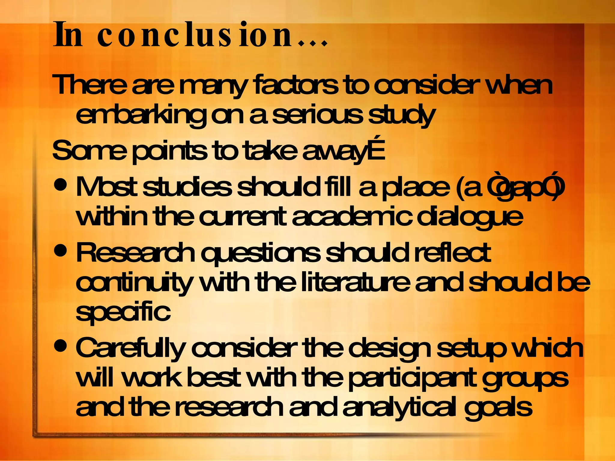 In conclusion… There are many factors to consider when embarking on a serious study Some points to take away… Most studies should fill a place (a “gap”) within the current academic dialogue  Research questions should reflect continuity with the literature and should be specific Carefully consider the design setup which will work best with the participant groups and the research and analytical goals 