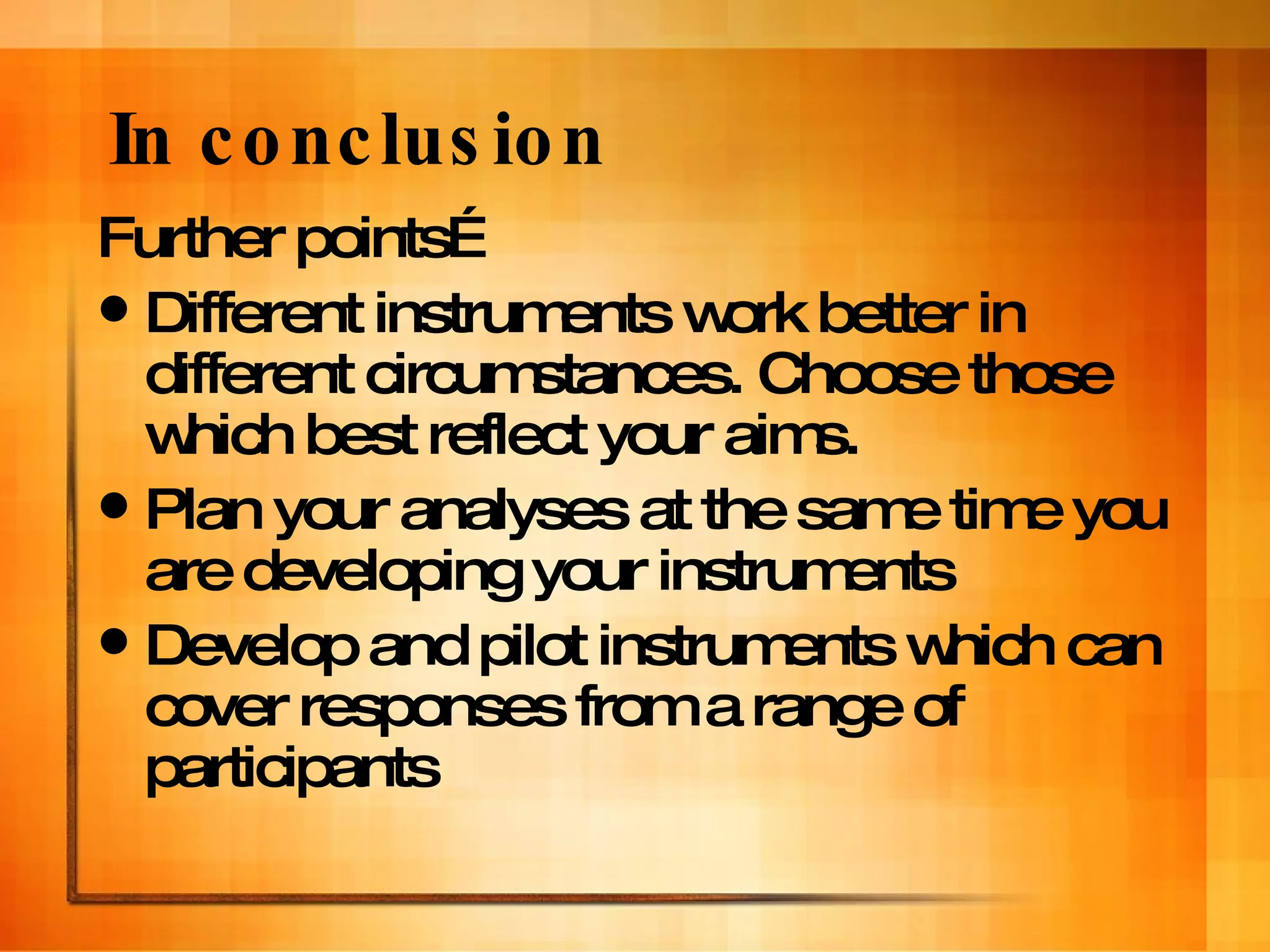 In conclusion Further points… Different instruments work better in different circumstances. Choose those which best reflect your aims. Plan your analyses at the same time you are developing your instruments Develop and pilot instruments which can cover responses from a range of participants 