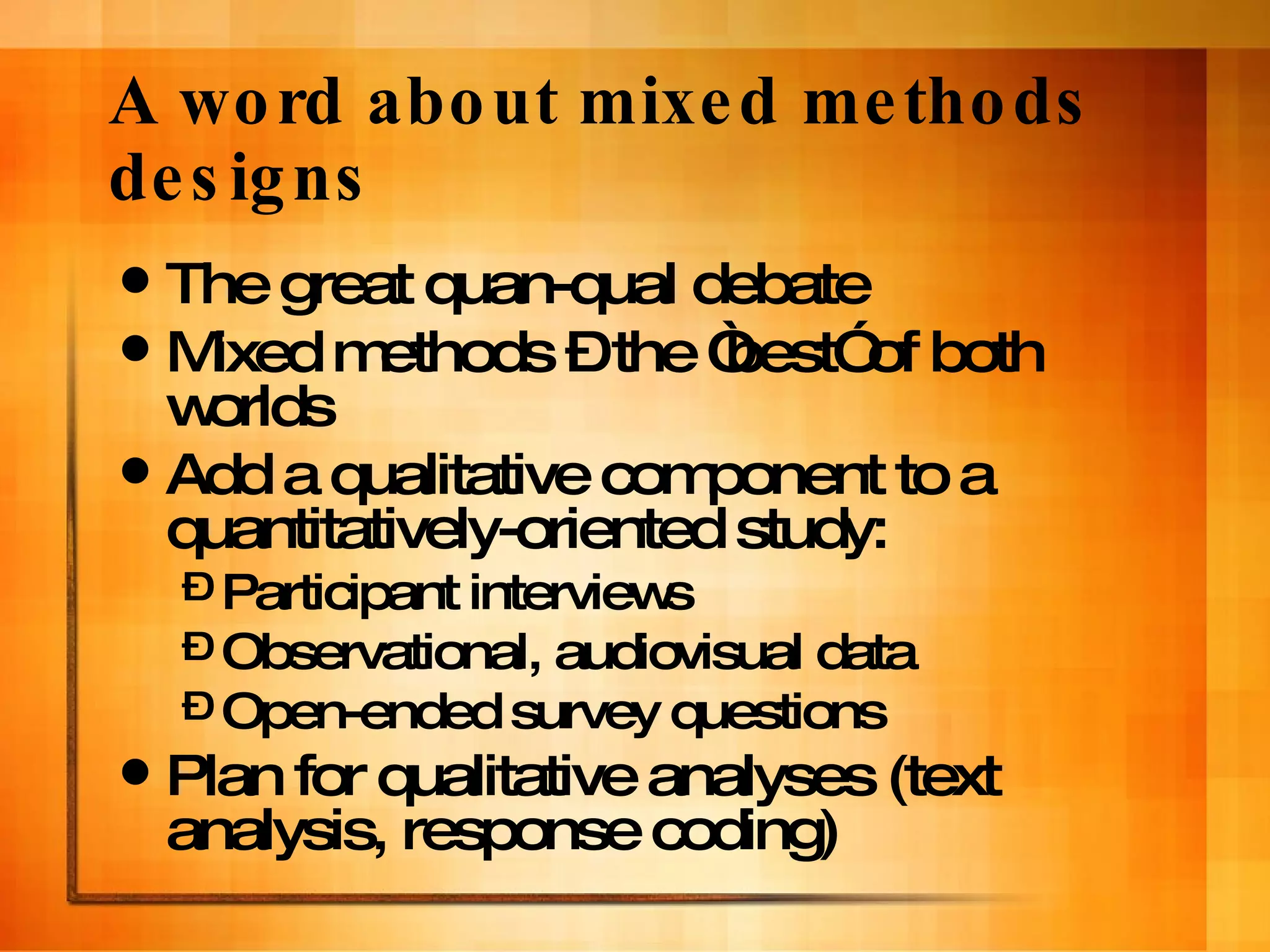 A word about mixed methods designs The great quan-qual debate Mixed methods – the “best” of both worlds Add a qualitative component to a quantitatively-oriented study:  Participant interviews Observational, audiovisual data Open-ended survey questions Plan for qualitative analyses (text analysis, response coding) 
