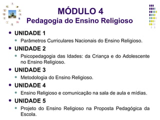 MÓDULO 4 Pedagogia do Ensino Religioso   UNIDADE 1 Parâmetros Curriculares Nacionais do Ensino Religioso. UNIDADE 2 Psicopedagogia das Idades: da Criança e do Adolescente no Ensino Religioso. UNIDADE 3 Metodologia do Ensino Religioso. UNIDADE 4 Ensino Religioso e comunicação na sala de aula e mídias.  UNIDADE 5 Projeto do Ensino Religioso na Proposta Pedagógica da Escola. 