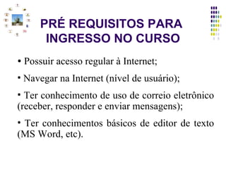 PRÉ REQUISITOS PARA  INGRESSO NO CURSO Possuir acesso regular à Internet; Navegar na Internet (nível de usuário); Ter conhecimento de uso de correio eletrônico (receber, responder e enviar mensagens); Ter conhecimentos básicos de editor de texto (MS Word, etc). 