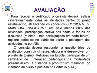 AVALIAÇÃO Para receber o certificado o cursista deverá realizar satisfatoriamente todas as atividades dentro do prazo estabelecido, alcançando os conceitos  SUFICIENTE ou MAIS QUE SUFICIENTE  em pelo menos 80% das atividades: participação efetiva nos chats e fóruns de discussão (mínimo - três participações em cada fórum), registro periódico no diário de bordo e postagem das atividades no portfólio.   O cursista deverá responder a questionários de avaliação, construir sínteses, elaborar e desenvolver um projeto de Ensino  Religioso na Escola, participar de um seminário de  interação pedagógica na modalidade presencial e/ou a distância e produzir um memorial  do itinerário do curso e postá-lo no Portifólio  (TCC). 