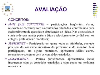 AVALIAÇÃO CONCEITOS: MAIS QUE SUFICIENTE  –  participações freqüentes, claras, relevantes e coerentes com os conteúdos estudados, contribuindo para esclarecimento de questões e sintetização de idéias. Nas discussões, o cursista deverá manter postura ética e relacionamento cordial com os colegas, professores e monitores; SUFICIENTE  –  Participação em quase todas as atividades, contudo precisou do constante incentivo do professor e do monitor. Nas participações, em alguns momentos, apresentou idéias claras, relevantes e coerentes com os conteúdos estudados; INSUFICIENTE  –  Poucas participações, apresentando idéias incoerentes com os conteúdos estudados e com pouca ou nenhuma relevância. 