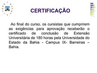CERTIFICAÇÃO Ao final do curso, os cursistas que cumprirem as exigências para aprovação receberão o certificado de conclusão de Extensão Universitária de 180 horas pela Universidade do Estado da Bahia - Campus IX- Barreiras –Bahia. 