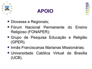   APOIO Dioceses e Regionais; Fórum Nacional Permanente do Ensino Religioso (FONAPER);  Grupo de Pesquisa Educação e Religião (GPER); Irmãs Franciscanas Marianas Missionárias; Universidade Católica Virtual de Brasília (UCB). 