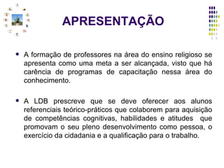 APRESENTAÇÃO A formação de professores na área do ensino religioso se apresenta como uma meta a ser alcançada, visto que há carência de programas de capacitação nessa área do conhecimento. A LDB prescreve que se deve oferecer aos alunos referenciais teórico-práticos que colaborem para aquisição de competências cognitivas, habilidades e atitudes  que promovam o seu pleno desenvolvimento como pessoa, o exercício da cidadania e a qualificação para o trabalho. 