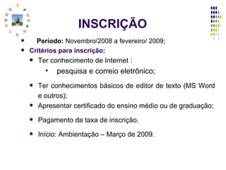 INSCRIÇÃO Período:  Novembro/2008 a fevereiro/ 2009; Critérios para inscrição: Ter conhecimento de Internet : pesquisa e correio eletrônico; Ter conhecimentos básicos de editor de texto (MS Word e outros); Apresentar certificado do ensino médio ou de graduação; Pagamento da taxa de inscrição. Início: Ambientação – Março de 2009. 