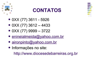 CONTATOS 0XX (77) 3611 - 5926 0XX (77) 3612 – 4433 0XX (77) 9999 – 3722 [email_address] [email_address] Informações no site: http://www.diocesedebarreiras.org.br 