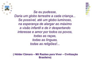 Se eu pudesse,   Daria um globo terrestre a cada criança...   Se possível, até um globo luminoso,   na esperança de alargar ao máximo   a visão infantil e de ir despertando   interesse e amor por todos os povos,   todas as raças,   todas as línguas,   todas as religiões!...      ( Hélder Câmara – Mil Razões para Viver – Civilização Brasileira)  