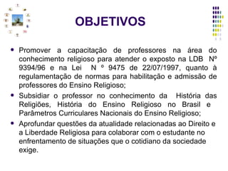 OBJETIVOS Promover a capacitação de professores na área do conhecimento religioso para atender o exposto na LDB  Nº 9394/96 e na Lei  N º 9475 de 22/07/1997, quanto à regulamentação de normas para habilitação e admissão de professores do Ensino Religioso; Subsidiar o professor no conhecimento da  História das Religiões, História do Ensino Religioso no Brasil e  Parâmetros Curriculares Nacionais do Ensino Religioso;  Aprofundar questões da atualidade relacionadas ao Direito e a Liberdade Religiosa para colaborar com o estudante no enfrentamento de situações que o cotidiano da sociedade exige. 