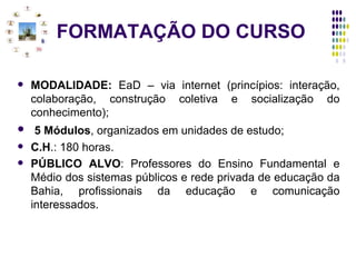 FORMATAÇÃO DO CURSO MODALIDADE:  EaD – via internet (princípios: interação, colaboração, construção coletiva e socialização do conhecimento); 5 Módulos , organizados em unidades de estudo;  C.H .: 180 horas. PÚBLICO ALVO : Professores do Ensino Fundamental e Médio dos sistemas públicos e rede privada de educação da Bahia, profissionais da educação e comunicação interessados. 