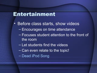 Entertainment Before class starts, show videos Encourages on time attendance Focuses student attention to the front of the room Let students find the videos Can even relate to the topic! Dead iPod Song 