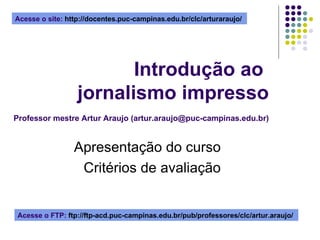Introdução ao  jornalismo impresso   Professor mestre Artur Araujo (artur.araujo@puc-campinas.edu.br) Apresentação do curso Critérios de avaliação Acesse o site:  http://docentes.puc-campinas.edu.br/clc/arturaraujo/  Acesse o FTP:  ftp://ftp-acd.puc-campinas.edu.br/pub/professores/clc/artur.araujo/  