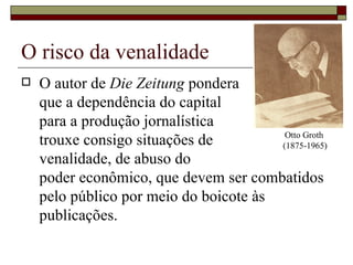 O risco da venalidade O autor de  Die Zeitung  pondera  que a dependência do capital  para a produção jornalística  trouxe consigo situações de  venalidade, de abuso do  poder econômico, que devem ser combatidos pelo público por meio do boicote às publicações.  Otto Groth  (1875-1965) 