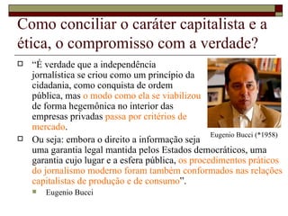 Como conciliar o caráter capitalista e a ética, o compromisso com a verdade? “ É verdade que a independência  jornalística se criou como um princípio da  cidadania, como conquista de ordem  pública, mas  o modo como ela se viabilizou  de forma hegemônica no interior das  empresas privadas  passa por critérios de  mercado .  Ou seja: embora o direito a informação seja  uma garantia legal mantida pelos Estados democráticos, uma garantia cujo lugar e a esfera pública,  os procedimentos práticos do jornalismo moderno foram também conformados nas relações capitalistas de produção e de consumo ”.  Eugenio Bucci Eugenio Bucci (*1958) 