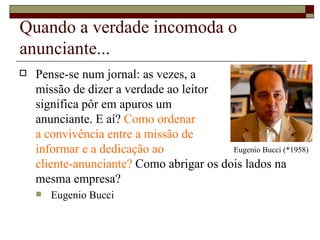 Quando a verdade incomoda o anunciante... Pense-se num jornal: as vezes, a  missão de dizer a verdade ao leitor  significa pôr em apuros um  anunciante. E aí?  Como ordenar  a convivência entre a missão de  informar e a dedicação ao  cliente-anunciante?  Como abrigar os dois lados na mesma empresa?  Eugenio Bucci Eugenio Bucci (*1958) 