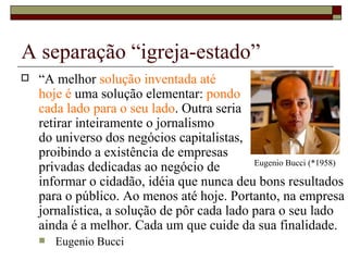 A separação “igreja-estado” “ A melhor  solução inventada até  hoje é  uma solução elementar:  pondo  cada lado para o seu lado . Outra seria  retirar inteiramente o jornalismo  do universo dos negócios capitalistas,  proibindo a existência de empresas  privadas dedicadas ao negócio de  informar o cidadão, idéia que nunca deu bons resultados para o público. Ao menos até hoje. Portanto, na empresa jornalística, a solução de pôr cada lado para o seu lado ainda é a melhor. Cada um que cuide da sua finalidade. Eugenio Bucci Eugenio Bucci (*1958) 