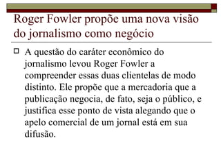 Roger Fowler propõe uma nova visão do jornalismo como negócio A questão do caráter econômico do jornalismo levou Roger Fowler a compreender essas duas clientelas de modo distinto. Ele propõe que a mercadoria que a publicação negocia, de fato, seja o público, e justifica esse ponto de vista alegando que o apelo comercial de um jornal está em sua difusão. 