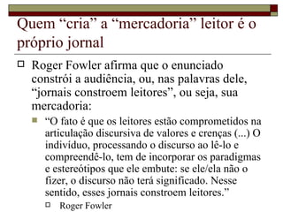 Quem “cria” a “mercadoria” leitor é o próprio jornal Roger Fowler afirma que o enunciado constrói a audiência, ou, nas palavras dele, “jornais constroem leitores”, ou seja, sua mercadoria:  “ O fato é que os leitores estão comprometidos na articulação discursiva de valores e crenças (...) O indivíduo, processando o discurso ao lê-lo e compreendê-lo, tem de incorporar os paradigmas e estereótipos que ele embute: se ele/ela não o fizer, o discurso não terá significado. Nesse sentido, esses jornais constroem leitores.” Roger Fowler 