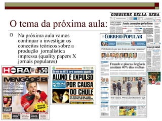 O tema da próxima aula: Na próxima aula vamos continuar a investigar os conceitos teóricos sobre a produção  jornalística impressa (quality papers X jornais populares) 