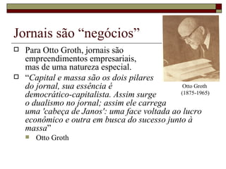 Jornais são “negócios” Para Otto Groth, jornais são  empreendimentos empresariais, mas de uma natureza especial. “ Capital e massa são os dois pilares  do jornal, sua essência é  democrático-capitalista. Assim surge  o dualismo no jornal; assim ele carrega  uma 'cabeça de Janos': uma face voltada ao lucro econômico e outra em busca do sucesso junto à massa ”  Otto Groth Otto Groth  (1875-1965) 