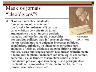 Mas e os jornais  “ideológicos”? “ Contra o reconhecimento do  ‘empreendimento econômico’  (ou ‘produção profissional’) entre as  características conceituais do jornal,  argumenta-se que tal traço se perderia  naquelas publicações que são concebidas  por partidos políticos para influenciar eleitores,  ou por particulares para defender interesses políticos, econômicos, artísticos, ou ainda pelos governos para anúncios oficiais ou oficiosos, ou para dirigir a opinião pública. Essas publicações podem não buscar primeiramente o lucro, mas também funcionam sob uma lógica econômico-comercial, e elas também visam obter o mais elevado rendimento possível, que será conquistado perseguindo e mantendo seus propósitos. Neste ponto não há, entre os jornais, contraste conceitual”. Otto Groth  (1875-1965) 