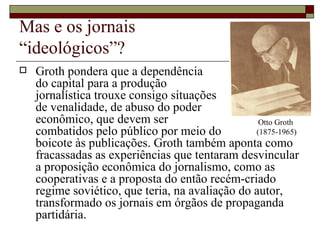 Mas e os jornais  “ideológicos”? Groth pondera que a dependência  do capital para a produção  jornalística trouxe consigo situações  de venalidade, de abuso do poder  econômico, que devem ser  combatidos pelo público por meio do  boicote às publicações. Groth também aponta como fracassadas as experiências que tentaram desvincular a proposição econômica do jornalismo, como as cooperativas e a proposta do então recém-criado regime soviético, que teria, na avaliação do autor, transformado os jornais em órgãos de propaganda partidária. Otto Groth  (1875-1965) 