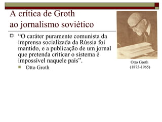 A crítica de Groth  ao jornalismo soviético “ O caráter puramente comunista da  imprensa socializada da Rússia foi  mantido, e a publicação de um jornal  que pretenda criticar o sistema é  impossível naquele país”. Otto Groth Otto Groth  (1875-1965) 