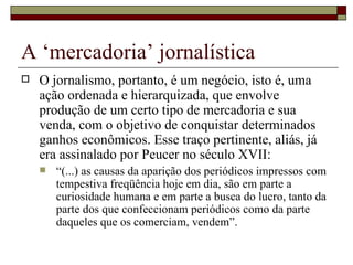 A ‘mercadoria’ jornalística O jornalismo, portanto, é um negócio, isto é, uma ação ordenada e hierarquizada, que envolve produção de um certo tipo de mercadoria e sua venda, com o objetivo de conquistar determinados ganhos econômicos. Esse traço pertinente, aliás, já era assinalado por Peucer no século XVII:  “ (...) as causas da aparição dos periódicos impressos com tempestiva freqüência hoje em dia, são em parte a curiosidade humana e em parte a busca do lucro, tanto da parte dos que confeccionam periódicos como da parte daqueles que os comerciam, vendem”. 