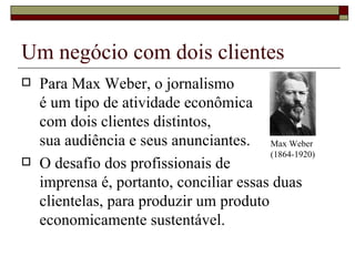 Um negócio com dois clientes Para Max Weber, o jornalismo  é um tipo de atividade econômica  com dois clientes distintos,  sua audiência e seus anunciantes. O desafio dos profissionais de  imprensa é, portanto, conciliar essas duas clientelas, para produzir um produto economicamente sustentável. Max Weber (1864-1920) 