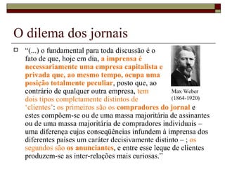 O dilema dos jornais “ (...) o fundamental para toda discussão é o  fato de que, hoje em dia,  a imprensa é  necessariamente uma empresa capitalista e  privada que, ao mesmo tempo, ocupa uma  posição totalmente peculiar , posto que, ao  contrário de qualquer outra empresa,  tem  dois tipos completamente distintos de  ‘clientes’ :  os primeiros são os  compradores do jornal   e estes compõem-se ou de uma massa majoritária de assinantes ou de uma massa majoritária de compradores individuais – uma diferença cujas conseqüências infundem à imprensa dos diferentes países um caráter decisivamente distinto – ;  os segundos são  os anunciantes , e entre esse leque de clientes produzem-se as inter-relações mais curiosas.”  Max Weber (1864-1920) 