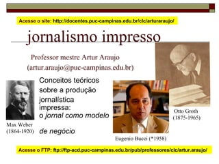 jornalismo impresso   Professor mestre Artur Araujo  (artur.araujo@puc-campinas.edu.br) Conceitos teóricos sobre a produção  jornalística  impressa: o  jornal como modelo  de negócio Acesse o site:  http://docentes.puc-campinas.edu.br/clc/arturaraujo/  Acesse o FTP:  ftp://ftp-acd.puc-campinas.edu.br/pub/professores/clc/artur.araujo/  Otto Groth  (1875-1965) Max Weber (1864-1920) Eugenio Bucci (*1958) 