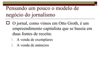 Pensando um pouco o modelo de negócio do jornalismo O jornal, como vimos em Otto Groth, é um empreendimento capitalista que se baseia em duas fontes de receita: A venda de exemplares A venda de anúncios 
