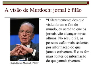 A visão de Murdoch: jornal é filão “ Diferentemente dos que vislumbram o fim do mundo, eu acredito que os jornais vão alcançar novas alturas. No século 21, as pessoas estão mais sedentas por informação do que jamais estiveram. E elas têm mais fontes de informação do que jamais tiveram.” Keith Rupert Murdoch (*1931) 