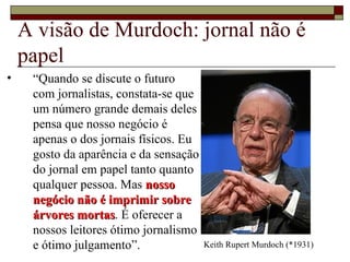A visão de Murdoch: jornal não é papel “ Quando se discute o futuro com jornalistas, constata-se que um número grande demais deles pensa que nosso negócio é apenas o dos jornais físicos. Eu gosto da aparência e da sensação do jornal em papel tanto quanto qualquer pessoa. Mas  nosso negócio não é imprimir sobre árvores mortas . É oferecer a nossos leitores ótimo jornalismo e ótimo julgamento”. Keith Rupert Murdoch (*1931) 