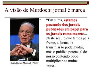 A visão de Murdoch: jornal é marca “ Em suma,  estamos passando dos jornais publicados em papel para os jornais como marcas ... Neste século que temos pela frente, a forma de transmissão pode mudar, mas o público potencial de nosso conteúdo pode multiplicar-se muitas vezes.” Keith Rupert Murdoch (*1931) 