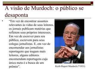 A visão de Murdoch: o público se desaponta “ Em vez de encontrar assuntos relevantes às vidas de seus leitores, os jornais publicam matérias que refletem seus próprios interesses. Em vez de escrever para seu público, escrevem para seus colegas jornalistas. E, em vez de encomendar aos jornalistas reportagens que tragam mais leitores, alguns editores encomendam reportagens cuja única meta é a busca de um prêmio”. Keith Rupert Murdoch (*1931) 