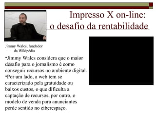 Impresso X on-line:  o desafio da rentabilidade Jimmy Wales considera que o maior desafio para o jornalismo é como conseguir recursos no ambiente digital. Por um lado, a web tem se caracterizado pela gratuidade ou baixos custos, o que dificulta a captação de recursos, por outro, o modelo de venda para anunciantes perde sentido no ciberespaço. Jimmy Wales, fundador  da Wikipédia 