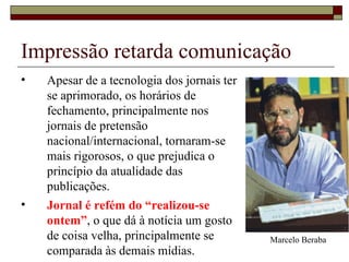Apesar de a tecnologia dos jornais ter se aprimorado, os horários de fechamento, principalmente nos jornais de pretensão nacional/internacional, tornaram-se mais rigorosos, o que prejudica o princípio da atualidade das publicações. Jornal é refém do “realizou-se ontem” , o que dá à notícia um gosto de coisa velha, principalmente se comparada às demais mídias. Impressão retarda comunicação Marcelo Beraba 