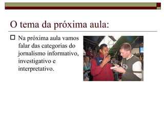O tema da próxima aula: Na próxima aula vamos falar das categorias do jornalismo informativo, investigativo e interpretativo. 